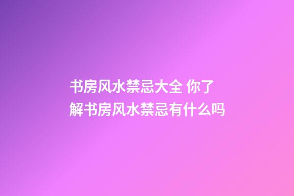 书房风水禁忌大全 你了解书房风水禁忌有什么吗